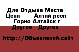 Для Отдыха Места  › Цена ­ 0 - Алтай респ., Горно-Алтайск г. Другое » Другое   